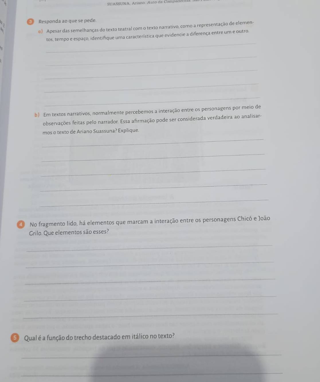 SUASSUNA. Ariano. Auto da Compadecida 
③ Responda ao que se pede. 
e) Apesar das semelhanças do texto teatral com o texto narrativo, como a representação de elemen- 
_ 
tos, tempo e espaço, identifique uma característica que evidencie a diferença entre um e outro. 
_ 
_ 
_ 
_ 
b) Em textos narrativos, normalmente percebemos a interação entre os personagens por meio de 
observações feitas pelo narrador. Essa afirmação pode ser considerada verdadeira ao analisar- 
_ 
mos o texto de Ariano Suassuna? Explique. 
_ 
_ 
_ 
_ 
④ No fragmento lido, há elementos que marcam a interação entre os personagens Chicó e João 
Grilo. Que elementos são esses? 
_ 
_ 
_ 
_ 
_ 
⑤ Qual é a função do trecho destacado em itálico no texto? 
_ 
_