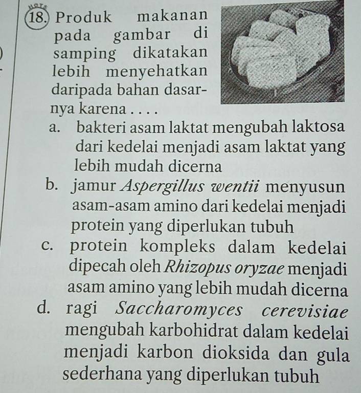 Produk makanan
pada gambar di
samping dikatakan
lebih menyehatkan
daripada bahan dasar-
nya karena . . . .
a. bakteri asam laktat mengubah laktosa
dari kedelai menjadi asam laktat yang
lebih mudah dicerna
b. jamur Aspergillus wentii menyusun
asam-asam amino dari kedelai menjadi
protein yang diperlukan tubuh
c. protein kompleks dalam kedelai
dipecah oleh Rhizopus oryzae menjadi
asam amino yang lebih mudah dicerna
d. ragi Saccharomyces cerevisiae
mengubah karbohidrat dalam kedelai
menjadi karbon dioksida dan gula
sederhana yang diperlukan tubuh