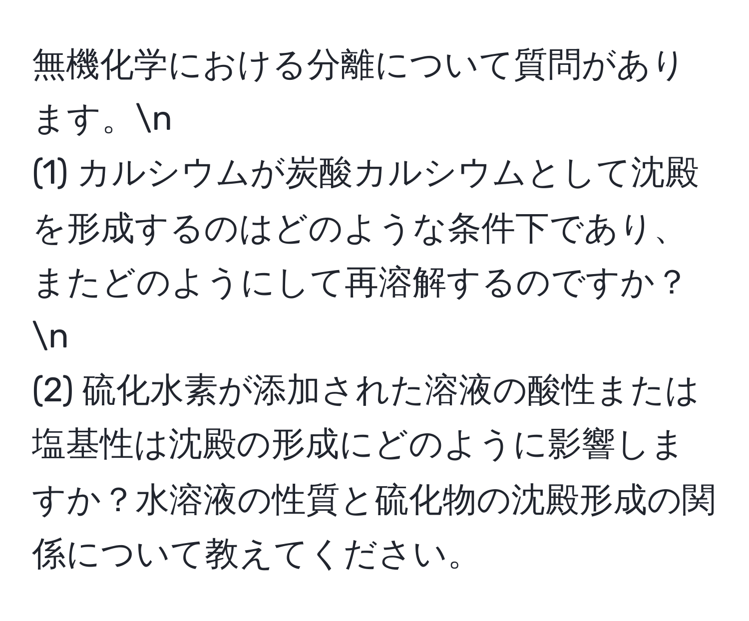 無機化学における分離について質問があります。n
(1) カルシウムが炭酸カルシウムとして沈殿を形成するのはどのような条件下であり、またどのようにして再溶解するのですか？n
(2) 硫化水素が添加された溶液の酸性または塩基性は沈殿の形成にどのように影響しますか？水溶液の性質と硫化物の沈殿形成の関係について教えてください。