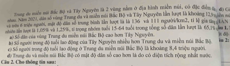 Trung du miền núi Bắc Bộ và Tây Nguyên là 2 vùng nằm ở địa hình miền núi, có đặc điểmđ đ) G 
nhau. Năm 2021, dân số vùng Trung du và miền núi Bắc Bộ và Tây Nguyên lần lượt là khoảng 12, 9t iền nú 
và trên 6 triệu người, mật độ dân số trung bình lần lượt là là 136 và 111 người /km2, tỉ lệ gia tăn HAN 
nhiên lần lượt là 1,05% và 1,25%, tỉ trọng nhóm tuổi 15-64 tuổi trong tổng số dân lần lượt là 65, l% âu 1. 
a) Số dân của vùng Trung du miền núi Bắc Bộ cao hơn Tây Nguyên. ật độ 
b) Số người trong độ tuổi lao động của Tây Nguyên nhiều hơn Trung du và miền núi Bắc Bộ. ìu 2: 
c) Số người trong độ tuổi lao động ở Trung du miền núi Bắc Bộ là khoảng 8, 4 triệu người. 
d) Trung du và miền núi Bắc Bộ có mật độ dân số cao hơn là do có diện tích rộng nhất nước. 
Câu 2. Cho thông tin sau: