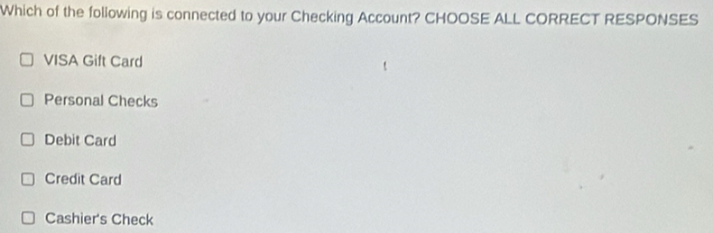 Which of the following is connected to your Checking Account? CHOOSE ALL CORRECT RESPONSES
VISA Gift Card
Personal Checks
Debit Card
Credit Card
Cashier's Check