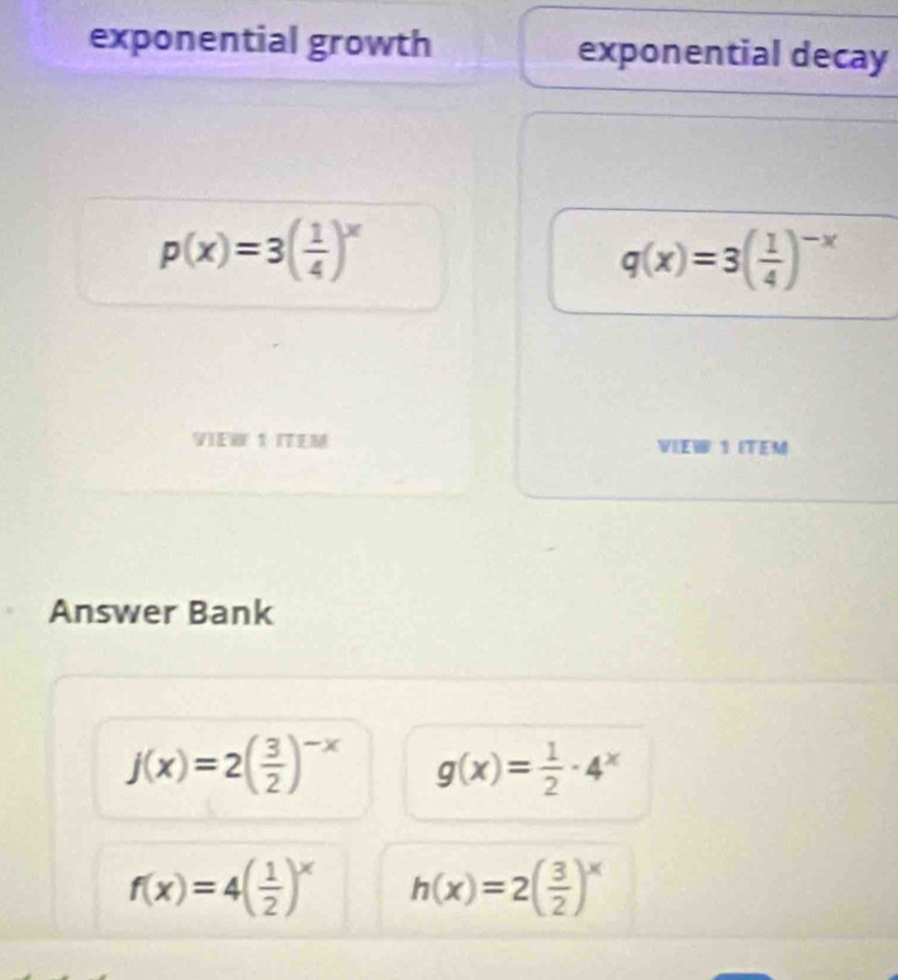 exponential growth exponential decay
p(x)=3( 1/4 )^x
q(x)=3( 1/4 )^-x
VI T VIEW 1 ITEM 
Answer Bank
j(x)=2( 3/2 )^-x g(x)= 1/2 · 4^x
f(x)=4( 1/2 )^x h(x)=2( 3/2 )^x