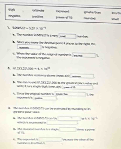 egt estimaire (NMNM groater than less th 
negative posttive poured 10 nounded smalt 
1 240527=527* 10^(-4). The number 0/000527 is a very sna 
b. Since you move the decimal point 4 places to the right, the 
ant s negative. 
e. When the value of the original number is L 
the exponent is negative. 
2. 61 253.2)(x(x)=6* h)^12. The number sentence above shows a(n) ””“” 
b. You can round 61,253,221,000 to the greatest place value and 
wrrte It as a singlle dight times a(fr) pown of 10
e. Sice the enpnal numbers poste tan L te 
expement o pulme 
B. The rumber 0 NB7S can be estinated by rounding to its 
greatest place value. 
a. The number O 001057S can be 24* 10^(-3)
which is expressed in 
B. The rounded number is a single times a gower 
of 10. 
4. The exponent is because the valse of the 
nuber is less than it
