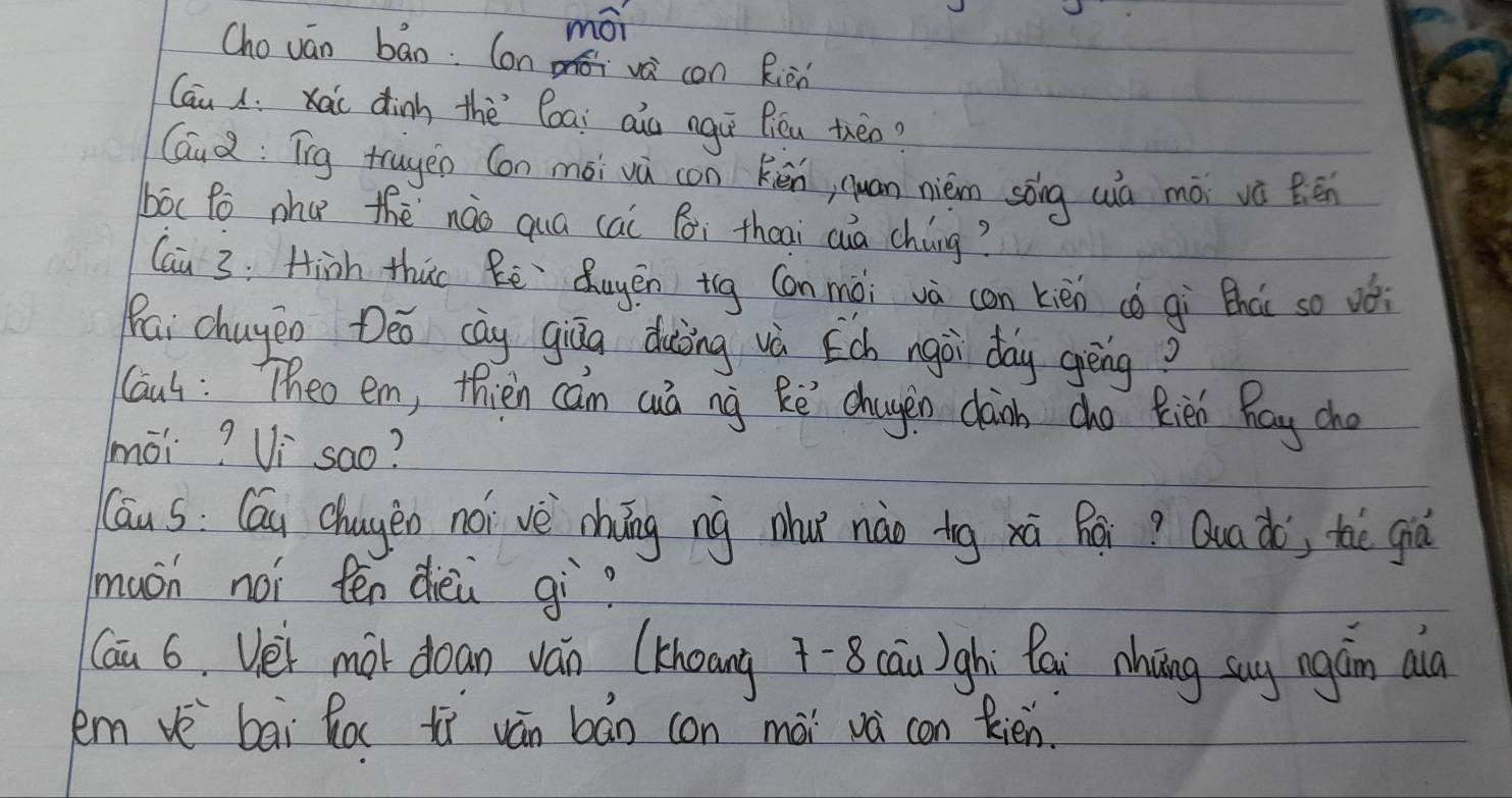 mái 
Cho ván bāo. Con móvè con Rièn 
Cau ; xai dinh thè`Coai aio ngú fiéu théo? 
Gaud: Tīg truyen (on mói vú con kén, quan niém sóng wà mó vè Bén 
bóc Po nhu thè nào quá cai fi theai cuà cháng? 
Cai 3: Hinh thuo Rē `Quyēn ig Con mòi và con kièn cǒ qi thào so oói 
Pai chugeo Deo cāy qiāa duòing và Ech ngài day gēng? 
Caut : Theo em, thien can cá ng kē chagen caoh cho Rién Ray cho 
mài? Vi `sao? 
(āu s: Cáu chagen nói vè chōng nig zhu nào ig xú hái? Quaà; thè giò 
muon noi ten dièù gì? 
Cai 6. Vei mài doan ván (khoang 7-8 cān)ghì Pai nhāng sug ngán aà 
kem vè bāi Ro tì ván bán con mài vá con Rién.