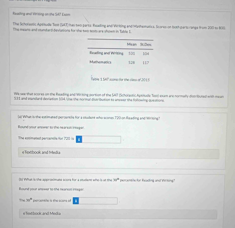 Reading and Writing on the SAT Exam 
The Scholastic Aptitude Test (SAT) has two parts: Reading and Writing and Mathematics. Scores on both parts range from 200 to 800. 
The means and standard deviations for the two tests are shown in Table 1 
Table 1 SAT scores for the class of 2015
We see that scores on the Reading and Writing portion of the SAT (Scholastic Aptitude Test) exam are normally distributed with mean
531 and standard deviation 104. Use the normal distribution to answer the following questions. 
(a) What is the estimated percentile for a student who scores 720 on Reading and Writing? 
Round your answer to the nearest integer. 
The estimated percentile for 720 is i 
eTextbook and Media 
(b) What is the approximate score for a student who is at the 30^(th) percentile for Reading and Writing? 
Round your answer to the nearest integer. 
The 30^(th) percentile is the score of i 
eTextbook and Media