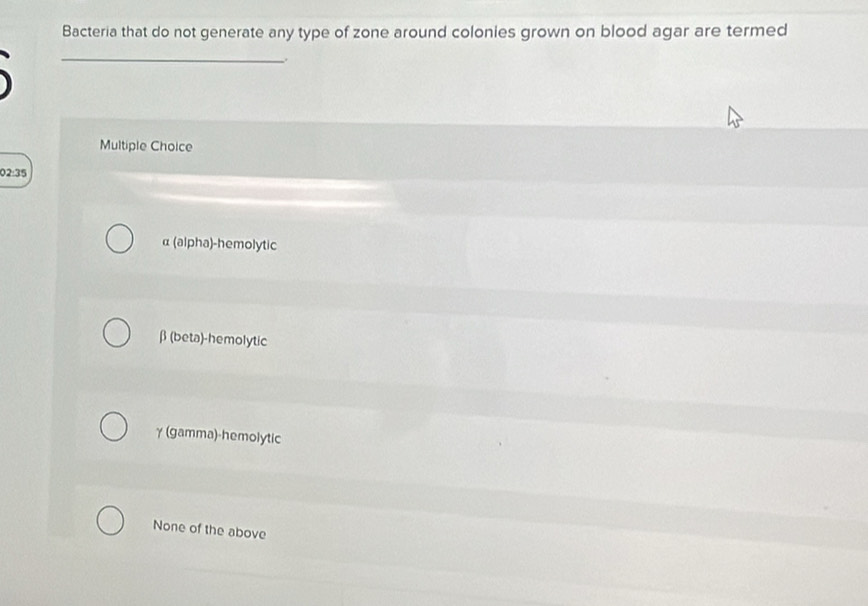 Bacteria that do not generate any type of zone around colonies grown on blood agar are termed
_
.
Multiple Choice
02:35
α (alpha)-hemolytic
β (beta)-hemolytic
γ (gamma)-hemolytic
None of the above