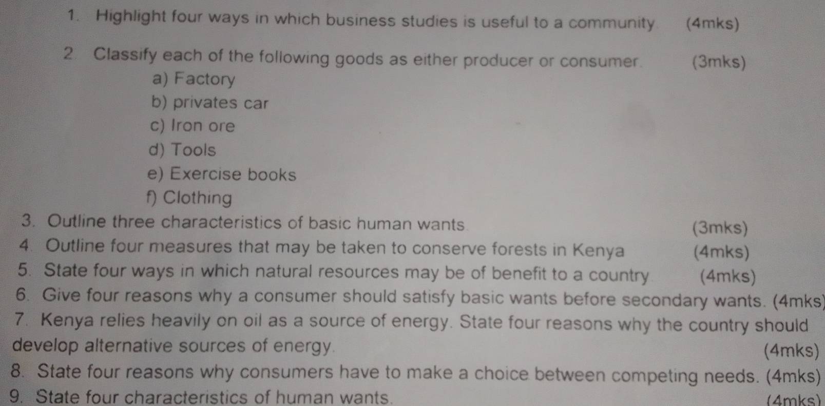 Highlight four ways in which business studies is useful to a community. (4mks) 
2. Classify each of the following goods as either producer or consumer. (3mks) 
a) Factory 
b) privates car 
c) Iron ore 
d) Tools 
e) Exercise books 
f) Clothing 
3. Outline three characteristics of basic human wants 
(3mks) 
4. Outline four measures that may be taken to conserve forests in Kenya (4mks) 
5. State four ways in which natural resources may be of benefit to a country (4mks) 
6. Give four reasons why a consumer should satisfy basic wants before secondary wants. (4mks) 
7. Kenya relies heavily on oil as a source of energy. State four reasons why the country should 
develop alternative sources of energy. 
(4mks) 
8. State four reasons why consumers have to make a choice between competing needs. (4mks) 
9. State four characteristics of human wants. (4mks)