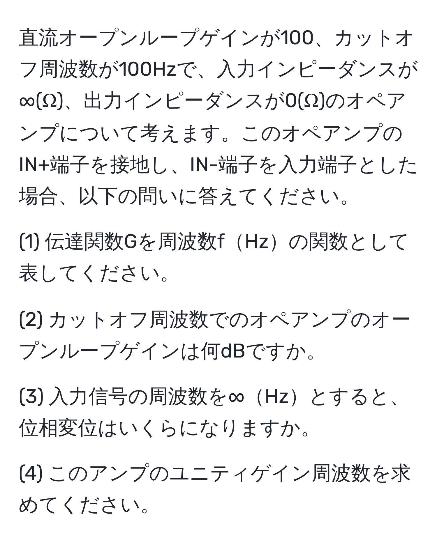 直流オープンループゲインが100、カットオフ周波数が100Hzで、入力インピーダンスが∞(Ω)、出力インピーダンスが0(Ω)のオペアンプについて考えます。このオペアンプのIN+端子を接地し、IN-端子を入力端子とした場合、以下の問いに答えてください。

(1) 伝達関数Gを周波数fHzの関数として表してください。

(2) カットオフ周波数でのオペアンプのオープンループゲインは何dBですか。

(3) 入力信号の周波数を∞Hzとすると、位相変位はいくらになりますか。

(4) このアンプのユニティゲイン周波数を求めてください。