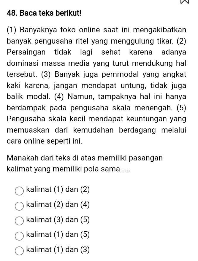 DQ
48. Baca teks berikut!
(1) Banyaknya toko online saat ini mengakibatkan
banyak pengusaha ritel yang menggulung tikar. (2)
Persaingan tidak lagi sehat karena adanya
dominasi massa media yang turut mendukung hal
tersebut. (3) Banyak juga pemmodal yang angkat
kaki karena, jangan mendapat untung, tidak juga
balik modal. (4) Namun, tampaknya hal ini hanya
berdampak pada pengusaha skala menengah. (5)
Pengusaha skala kecil mendapat keuntungan yang
memuaskan dari kemudahan berdagang melalui
cara online seperti ini.
Manakah dari teks di atas memiliki pasangan
kalimat yang memiliki pola sama ....
kalimat (1) dan (2)
kalimat (2) dan (4)
kalimat (3) dan (5)
kalimat (1) dan (5)
kalimat (1) dan (3)