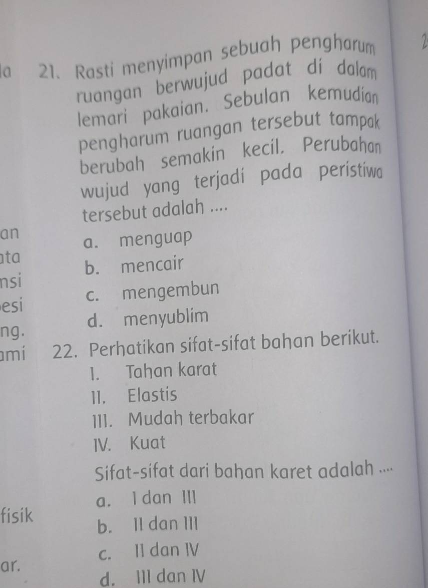 la 21. Rasti menyimpan sebuah pengharum
ruangan berwujud padat dí dalam
lemari pakaian. Sebulan kemudían
pengharum ruangan tersebut tampak
berubah semakin kecil. Perubahan
wujud yang terjadi pada peristiw
tersebut adalah ....
an
a. menguap
ta
b. mencair
nsi
esi c. mengembun
d. menyublim
ng .
amí 22. Perhatikan sifat-sifat bahan berikut.
1. Tahan karat
11. Elastis
111. Mudah terbakar
IV. Kuat
Sifat-sifat dari bahan karet adalah ...
a. I dan III
fisik
b. 11 dan III
c. 11 dan IV
ar.
d. III dan IV