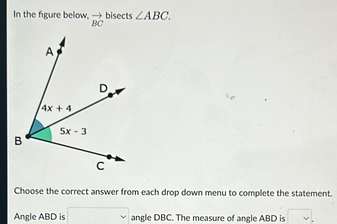 In the figure below, vector BC bisects ∠ ABC.
Choose the correct answer from each drop down menu to complete the statement.
Angle ABD is □ angle DBC. The measure of angle ABD is