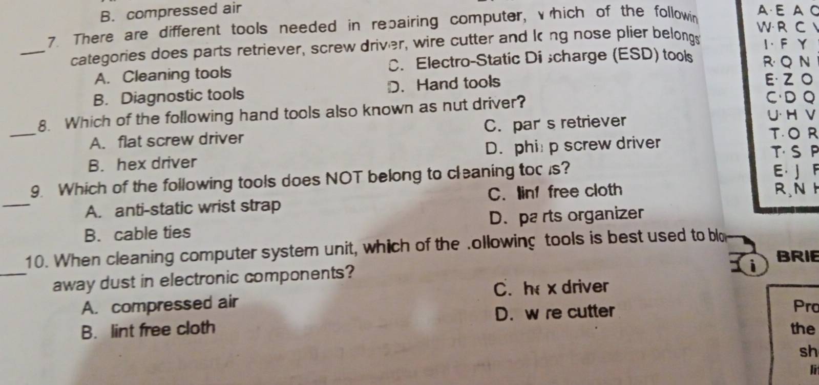 B. compressed air A·E A C
7. There are different tools needed in repairing computer, vhich of the followin
W R C 
_categories does parts retriever, screw driver, wire cutter and king nose plier belongs
I、 F Y
C. Electro-Static Di scharge (ESD) tools R Q N
A. Cleaning tools E· ZO
B. Diagnostic tools D. Hand tools
8. Which of the following hand tools also known as nut driver?
CD Q
A. flat screw driver C. par s retriever
U· H V
_
TOR
B. hex driver D. phi p screw driver
T S P
_
9. Which of the following tools does NOT belong to cleaning tor is?
E J F
A. anti-static wrist strap C. linf free cloth
R.N H
B. cable ties D. pa rts organizer
_
10. When cleaning computer system unit, which of the .ollowing tools is best used to blo
i BRIE
away dust in electronic components?
C.h x driver
A. compressed air Pro
D. w re cutter
B. lint free cloth the
sh
l