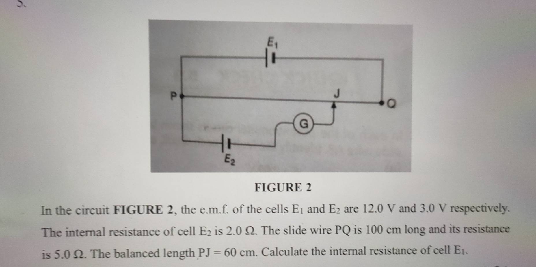 FIGURE 2
In the circuit FIGURE 2, the e.m.f. of the cells E_1 and E_2 are 12.0 V and 3.0 V respectively.
The internal resistance of cell E_2 is 2.0 Ω. The slide wire PQ is 100 cm long and its resistance
is 5.0 Ω. The balanced length PJ=60cm. Calculate the internal resistance of cell E_1.