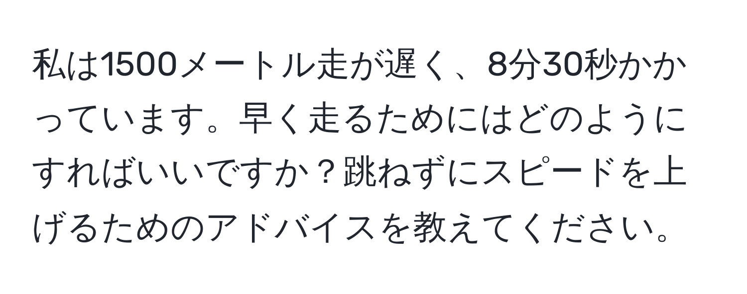 私は1500メートル走が遅く、8分30秒かかっています。早く走るためにはどのようにすればいいですか？跳ねずにスピードを上げるためのアドバイスを教えてください。