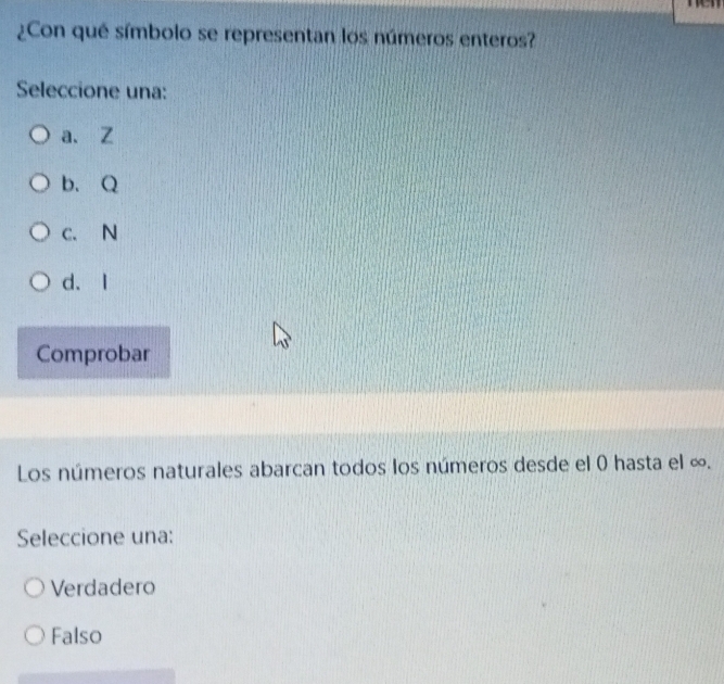 ¿Con qué símbolo se representan los números enteros?
Seleccione una:
a、 Z
b、 Q
C. N
d. I
Comprobar
Los números naturales abarcan todos los números desde el 0 hasta el ∞.
Seleccione una:
Verdadero
Falso