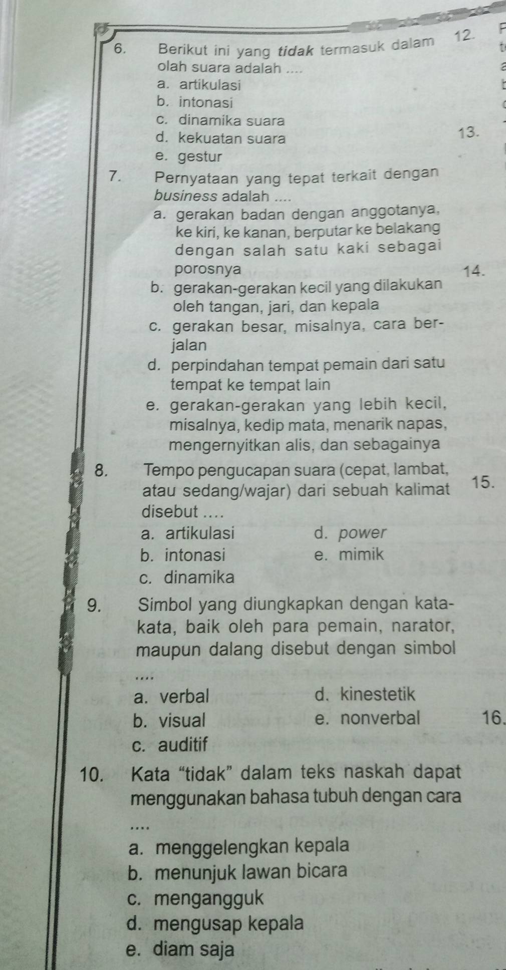 Berikut ini yang tidak termasuk dalam 12.
F
olah suara adalah ....
a.artikulasi
b. intonasi
c. dinamika suara
d. kekuatan suara 13.
e. gestur
7. Pernyataan yang tepat terkait dengan
business adalah ....
a. gerakan badan dengan anggotanya,
ke kiri, ke kanan, berputar ke belakang
dengan salah satu kaki sebagai
porosnya 14.
b. gerakan-gerakan kecil yang dilakukan
oleh tangan, jari, dan kepala
c. gerakan besar, misalnya, cara ber-
jalan
d. perpindahan tempat pemain dari satu
tempat ke tempat lain
e. gerakan-gerakan yang lebih kecil,
misalnya, kedip mata, menarik napas,
mengernyitkan alis, dan sebagainya
8. Tempo pengucapan suara (cepat, lambat,
atau sedang/wajar) dari sebuah kalimat 15.
disebut ....
a. artikulasi d. power
b. intonasi e. mimik
c. dinamika
9. a Simbol yang diungkapkan dengan kata-
kata, baik oleh para pemain, narator,
maupun dalang disebut dengan simbol
....
a. verbal d. kinestetik
b. visual e. nonverbal 16.
c. auditif
10. Kata “tidak” dalam teks naskah dapat
menggunakan bahasa tubuh dengan cara
a. menggelengkan kepala
b. menunjuk lawan bicara
c. mengangguk
d. mengusap kepala
e. diam saja