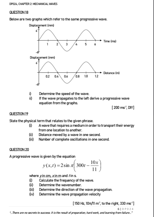 DP024, CHAPTER 2: MECHANICAL WAVES 
QUESTION 18 
Below are two graphs which refer to the same progressive wave. 
ance (m) 
i) Determine the speed of the wave. 
ii) If the wave propagates to the left derive a progressive wave 
equation from the graphs.
[200ms^(-1), DIY] 
QUESTION 19 
State the physical term that relates to the given phrase. 
(i) A wave that requires a medium in order to transport their energy 
from one location to another. 
(ii) Distance moved by a wave in one second. 
(iii) Number of complete oscillations in one second. 
QUESTION 20 
A progressive wave is given by the equation
y(x,t)=2sin π (300t- 10x/11 )
where yin cm, xin m and t in s. 
(i) Calculate the frequency of the wave. 
(ii) Determine the wavenumber. 
(iii) Determine the direction of the wave propagation. 
(iv) Determine the wave propagation velocity
[150Hz,10π /11m^(-1) , to the right, 330ms^(-1)]
6 | D P O 2 4 
"...There are no secrets to success. It is the result of preparation, hard work, and learning from failure..."