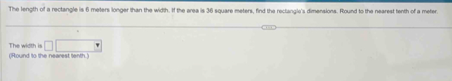 The length of a rectangle is 6 meters longer than the width. If the area is 36 square meters, find the rectangle's dimensions. Round to the nearest tenth of a meter. 
The width is 
(Round to the nearest tenth.)