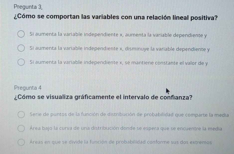 Pregunta 3,
¿Cómo se comportan las variables con una relación lineal positiva?
Si aumenta la variable independiente x, aumenta la variable dependiente y
Si aumenta la variable independiente x, disminuye la variable dependiente y
Si aumenta la variable independiente x, se mantiene constante el valor de y
Pregunta 4
¿Cómo se visualiza gráficamente el intervalo de confianza?
Serie de puntos de la función de distribución de probabilidad que comparte la media
Área bajo la curva de una distribución donde se espera que se encuentre la media
Áreas en que se divide la función de probabilidad conforme sus dos extremos