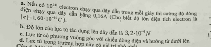 Nếu có 10^(18) electron chạy qua dây dẫn trong mỗi giây thì cường độ dòng
điện chạy qua dây dẫn bằng 0, 16A (Cho biết độ lớn điện tích electron là
Ie |=1,60· 10^(-19)C).
b. Độ lớn của lực từ tác dụng lên dây dẫn là 3,2· 10^(-4)N
c. Lực từ có phương vuông góc với chiều dòng điện và hướng từ dưới lên
d. Lực từ trong trường hợp này có giá trị nhỏ nhất