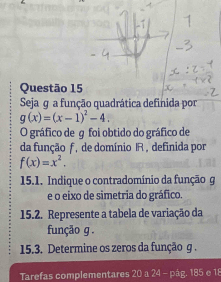 Seja g a função quadrática definida por
g(x)=(x-1)^2-4. 
O gráfico de g foi obtido do gráfico de 
da função f , de domínio |R , definida por
f(x)=x^2. 
15.1. Indique o contradomínio da função g
e o eixo de simetria do gráfico. 
15.2. Represente a tabela de variação da 
função g. 
15.3. Determine os zeros da função g. 
Tarefas complementares 20 a 24 - pág. 185 e 18