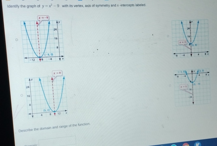 Identify the graph of y=x^2-9 with its vertex, axis of symmetry and x -intercepts labeled.
x=8
Describe the domain and range of the function.
□°