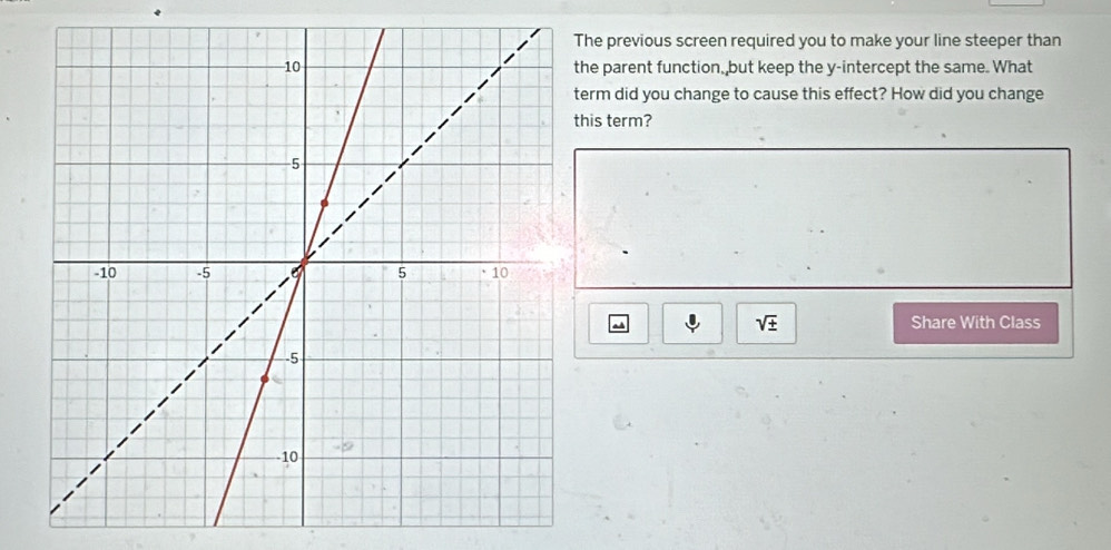 he previous screen required you to make your line steeper than 
he parent function, but keep the y-intercept the same. What 
erm did you change to cause this effect? How did you change 
his term?
sqrt(± ) Share With Class