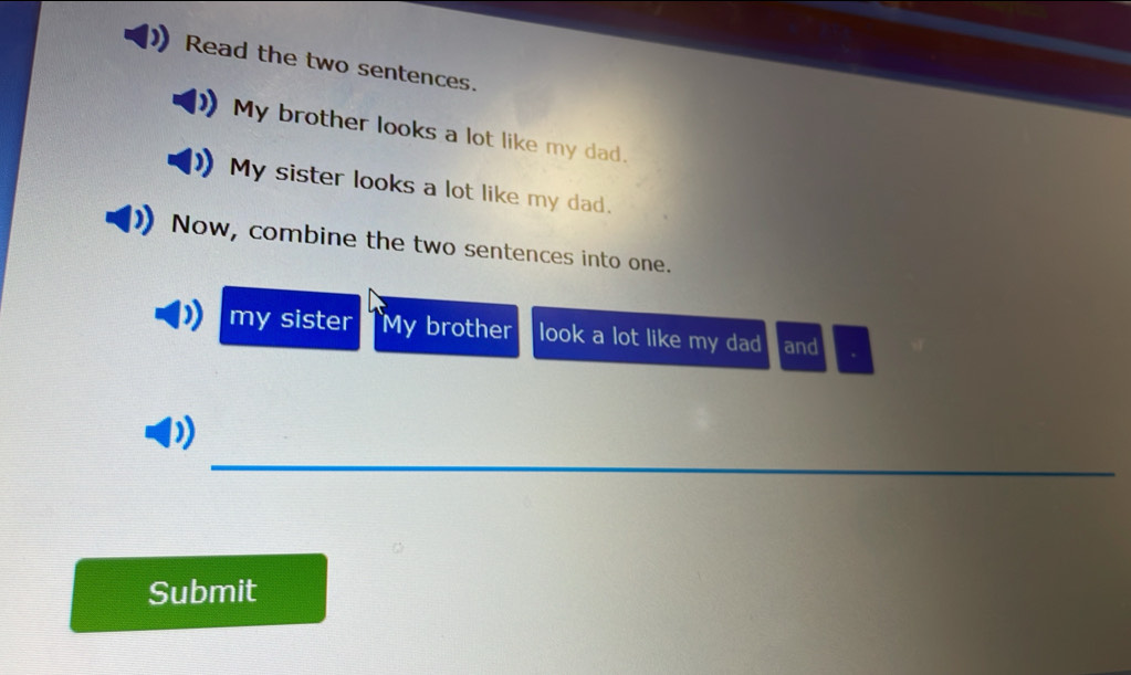 Read the two sentences. 
My brother looks a lot like my dad. 
My sister looks a lot like my dad. 
Now, combine the two sentences into one. 
my sister My brother look a lot like my dad and . 
_ 
Submit