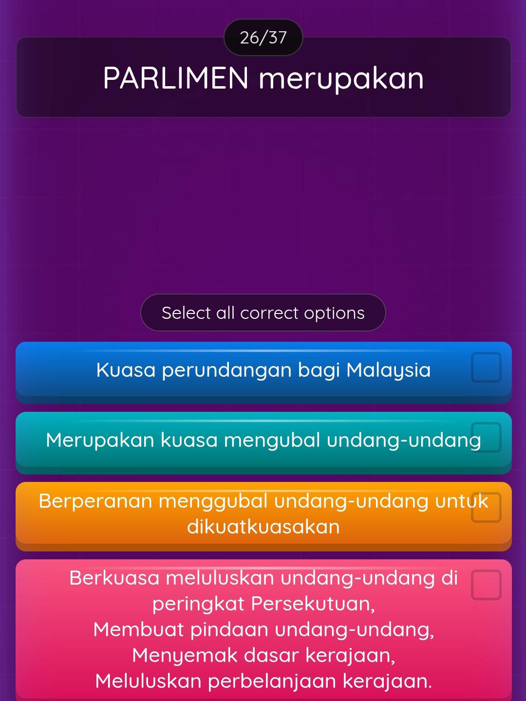 26/37
PARLIMEN merupakan
Select all correct options
Kuasa perundangan bagi Malaysia
Merupakan kuasa mengubal undang-undang
Berperanan menggubal undang-undang untuk
dikuatkuasakan
Berkuasa meluluskan undang-undang di
peringkat Persekutuan,
Membuat pindaan undang-undang,
Menyemak dasar kerajaan,
Meluluskan perbelanjaan kerajaan.
