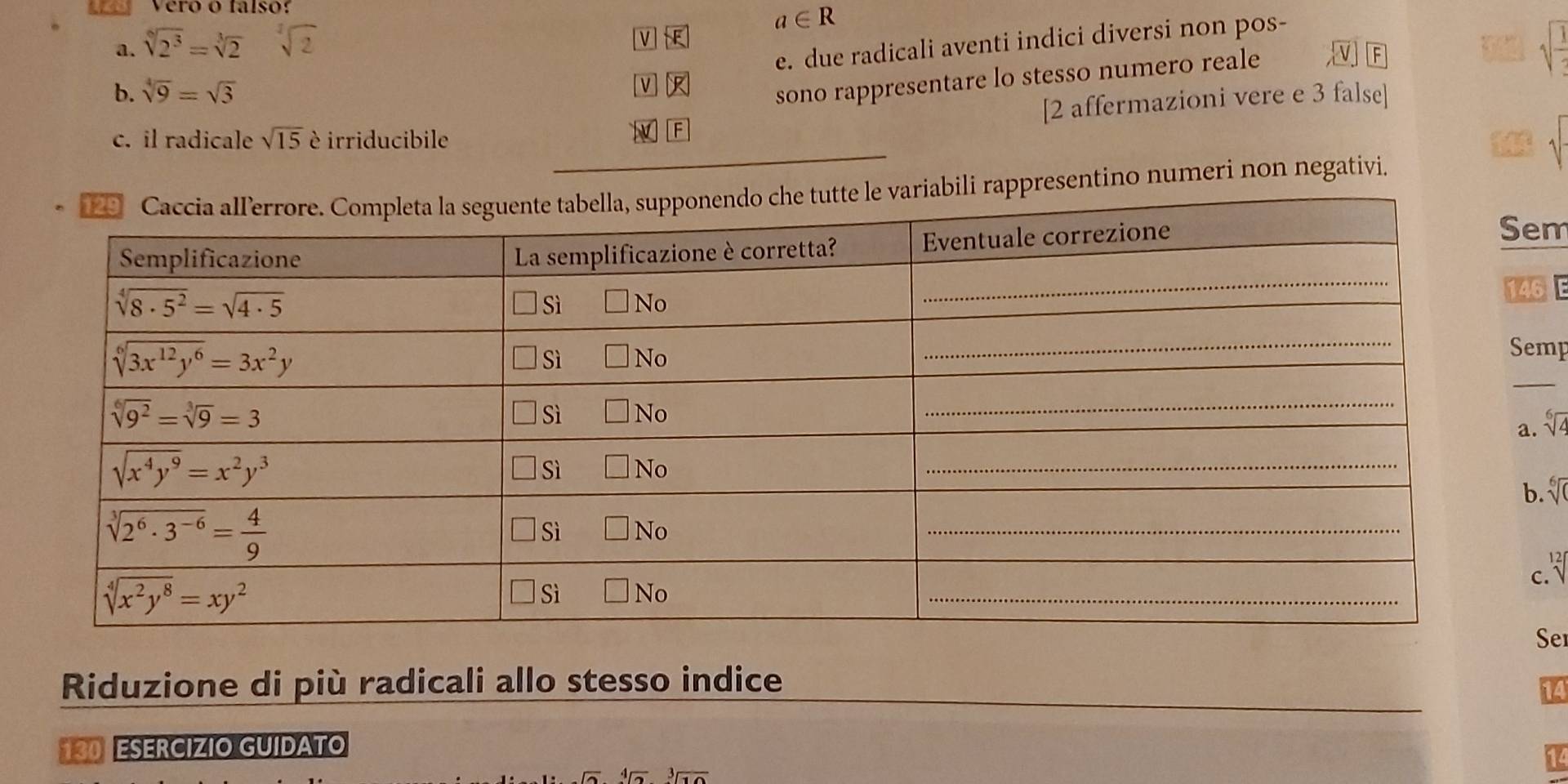 Vero o falso:
a∈ R
V
e. due radicali aventi indici diversi non pos-
a. sqrt[6](2^3)=sqrt[3](2) sqrt(frac )
-
b. sqrt[4](9)=sqrt(3)
v
sono rappresentare lo stesso numero reale
[2 affermazioni vere e 3 false]
c. il radicale sqrt(15) è irriducibile
li rappresentino numeri non negativi
em
46E
emp
_
a. sqrt[6](2)
b. sqrt[6]()
c.
Se
Riduzione di più radicali allo stesso indice_
130 ESERCIZIO GUIDATO
-4sqrt[3](2)-sqrt[3](10)