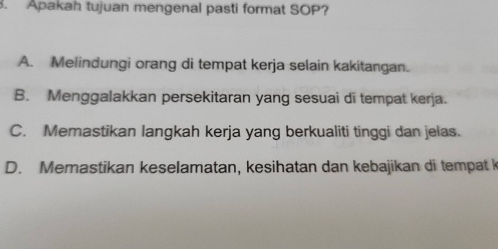 Apakah tujuan mengenal pasti format SOP?
A. Melindungi orang di tempat kerja selain kakitangan.
B. Menggalakkan persekitaran yang sesuai di tempat kerja.
C. Memastikan langkah kerja yang berkualiti tinggi dan jelas.
D. Memastikan keselamatan, kesihatan dan kebajikan di tempat k