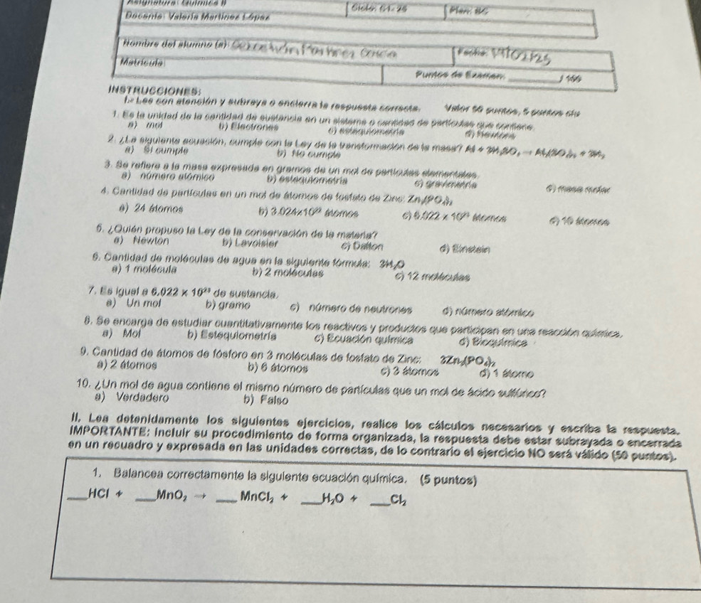 Aaignatura Guímc  I 
s con alención y subraya o encierra la respuesta conresta. Vabor do suroe, e gureos são
1. Es la unidad de la centidad de sustancia en un sistema a cantées de particulas que contène
0) 60 () Elactones o) estéquiomente        
2. 7L a siguiente acuación, comple con la Ley de la transtormación de la masa? Al+3H_2SO_4to Al(SO_4+3H_2
a) Si cumple )  No cumçãe
3. Se refiera a la masa expresada en gramos de un mol de partículas elementales
a) número alómico b) estequiometría E graamara # masa Mter
4. Cantidad de partículas en un moi de étomos de fostito de Zino Zn/90_4)_2
e) 24 étomos 3.024* 10^(22) 110 Mamen
0.022* 10^(23)
5. ¿Quión propuso la Ley de la conservación de la materia?
a) Newlón b) Lavoisier 6) Dalton d) Ematain
6. Cantidad de moléculas de agua en la siguiente fórmula: 3440
a) 1 molécula b) 2 moléculas c) 12 melaclas
7. Es igual a 6.022* 10^(23) de sustancia.
e) Un mol b) gramo c) número de neutrones d) número atómico
6. Se encarga de estudiar cuantitativamente los reactives y productos que participan en una reacción química
a) Mol b) Estequiometría c) Ecuación química d) Biequímica
9. Cantidad de álomos de fósforo en 3 moléculas de fosfato de Zinc: 3Zn_2(PO_4)_2
a) 2 átomos b) 6 átomos C) 3 étomos d) 1 áteme
10. ¿Un mol de agua contiene el mismo número de partículas que un mol de ácido sulfúrico?
a) Verdadero b) Falso
II. Lea detenidamente los siguientes ejercícios, realice los cálculos necesarios y escriba la respuesta.
IMPORTANTE: incluir su procedimiento de forma organizada, la respuesta debe estar subrayada o encerrada
en un recuadro y expresada en las unidades correctas, de lo contrario el ejercicio NO será válido (50 puntos).
1. Balancea correctamente la siguiente ecuación química. (5 puntos)
_ HCIrightarrow _ MnO_2to _ MnCl_2+ _ H_2O+ _ Cl_2