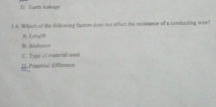 D. Earth leakage
1.4. Which of the following factors does not affect the resistance of a conducting wire?
A. Length
B. thickness
C. Type of material used
D. Potential difference