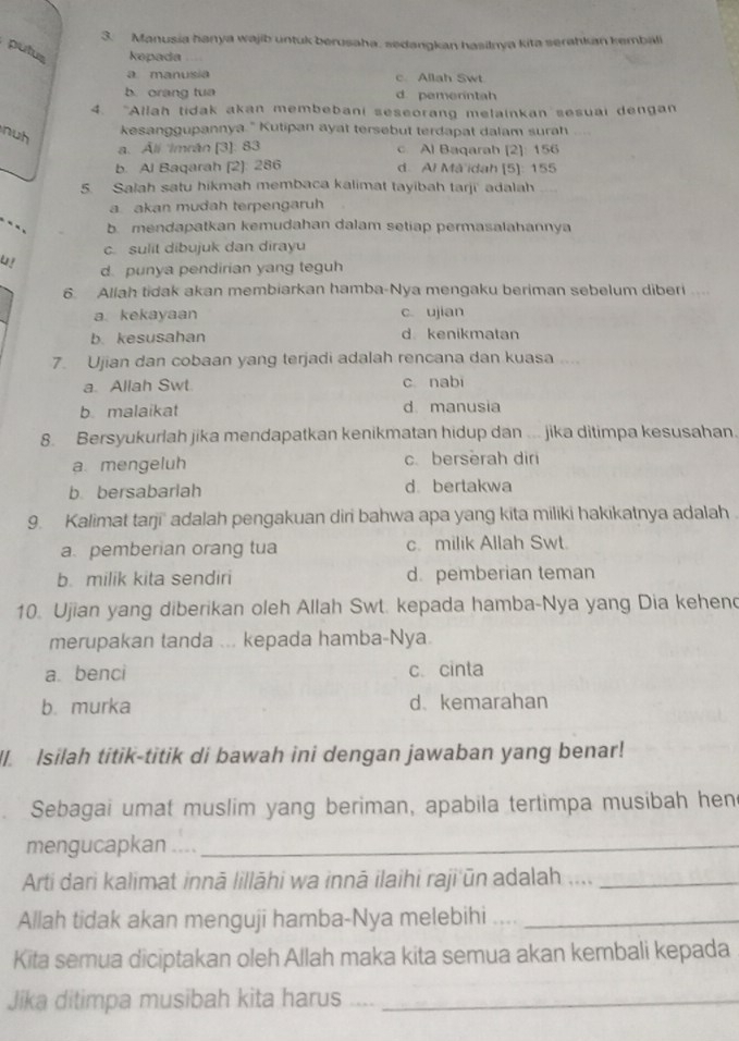 Manusia hanya wajib untuk berusaha, sedangkan hasilnya kita serahkan kembali
putus kepada
a manusia c Allah Swt
b. orang tua d pemerintah
4. "Allah tidak akan membebani seseorang melainkan sesuai dengan
nuh
kesanggupannya." Kutipan ayat tersebut terdapat dalam surah
a. Áli Imrán [3]: 83 c Al Baqarah [2]: 156
b. Al Baqarah (2]: 286 d. Al Må idah [5]: 155
5. Salah satu hikmah membaca kalimat tayibah tarji' adalah
a akan mudah terpengaruh
b mendapatkan kemudahan dalam setiap permasalahannya
c. sulit dibujuk dan dirayu
U! d. punya pendirian yang teguh
6. Allah tidak akan membiarkan hamba-Nya mengaku beriman sebelum diberi ...
a kekayaan c. ujian
b. kesusahan d kenikmatan
7. Ujian dan cobaan yang terjadi adalah rencana dan kuasa ....
a. Allah Swt c nabi
b malaikat d manusia
8. Bersyukurlah jika mendapatkan kenikmatan hidup dan ... jika ditimpa kesusahan.
a. mengeluh c. berserah diri
b bersabarlah d bertakwa
9. Kalimat tarji' adalah pengakuan diri bahwa apa yang kita miliki hakikatnya adalah
a pemberian orang tua c. milik Allah Swt.
b. milik kita sendiri d. pemberian teman
10. Ujian yang diberikan oleh Allah Swt. kepada hamba-Nya yang Dia kehen
merupakan tanda ... kepada hamba-Nya
a benci c. cinta
b. murka d kemarahan
I. Isilah titik-titik di bawah ini dengan jawaban yang benar!
Sebagai umat muslim yang beriman, apabila tertimpa musibah hen
mengucapkan ...._
Arti dari kalimat innā lillāhi wa innā ilaihi raji ūn adalah ...._
Allah tidak akan menguji hamba-Nya melebihi ...._
Kita semua diciptakan oleh Allah maka kita semua akan kembali kepada
Jika ditimpa musibah kita harus_