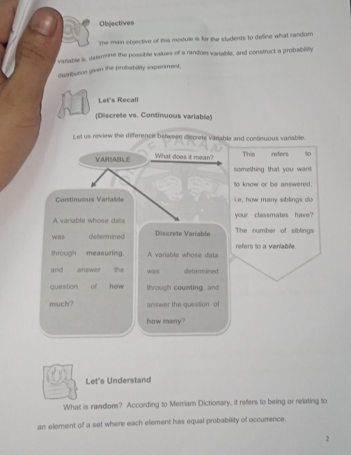 Objectives 
The main objective of this module is for the students to define what random 
variable is, determine the possible values of a random variable, and construct a probability 
distribution given the probability experiment. 
Let's Recall 
(Discrete vs. Continuous variable) 
Let us review the difference between discrete variable and continuous variable. 
VARIABLE What does it mean? This refers to 
something that you want 
to know or be answered. 
Continuous Variable i.e, how many siblings do 
A variable whose data your classmates have? 
was determined Discrete Variable The number of siblings 
refers to a variable. 
through measuring, A variable whose data 
and answer the was determined 
question of how through counting, and 
much? answer the question of 
how many? 
Let's Understand 
What is random? According to Merriam Dictionary, it refers to being or relating to 
an element of a set where each element has equal probability of occurrence. 
2