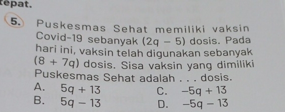 tepat.
5. Puskesmas Sehat memiliki vaksin
Covid-19 sebanyak (2q-5) dosis. Pada
hari ini, vaksin telah digunakan sebanyak
(8+7q) dosis. Sisa vaksin yang dimiliki
Puskesmas Sehat adalah . . . dosis.
A. 5q+13
C. -5q+13
B. 5q-13
D. -5q-13