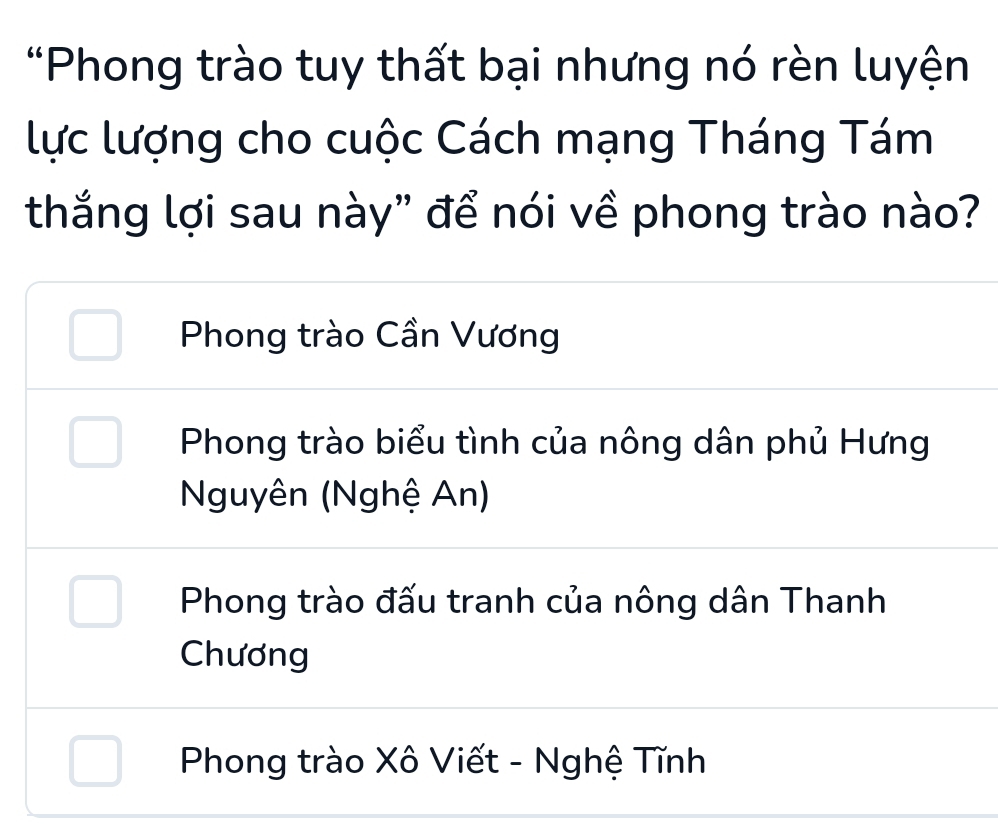 Phong trào tuy thất bại nhưng nó rèn luyện
lực lượng cho cuộc Cách mạng Tháng Tám
thắng lợi sau này" để nói về phong trào nào?
Phong trào Cần Vương
Phong trào biểu tình của nông dân phủ Hưng
Nguyên (Nghệ An)
Phong trào đấu tranh của nông dân Thanh
Chương
Phong trào Xô Viết - Nghệ Tĩnh