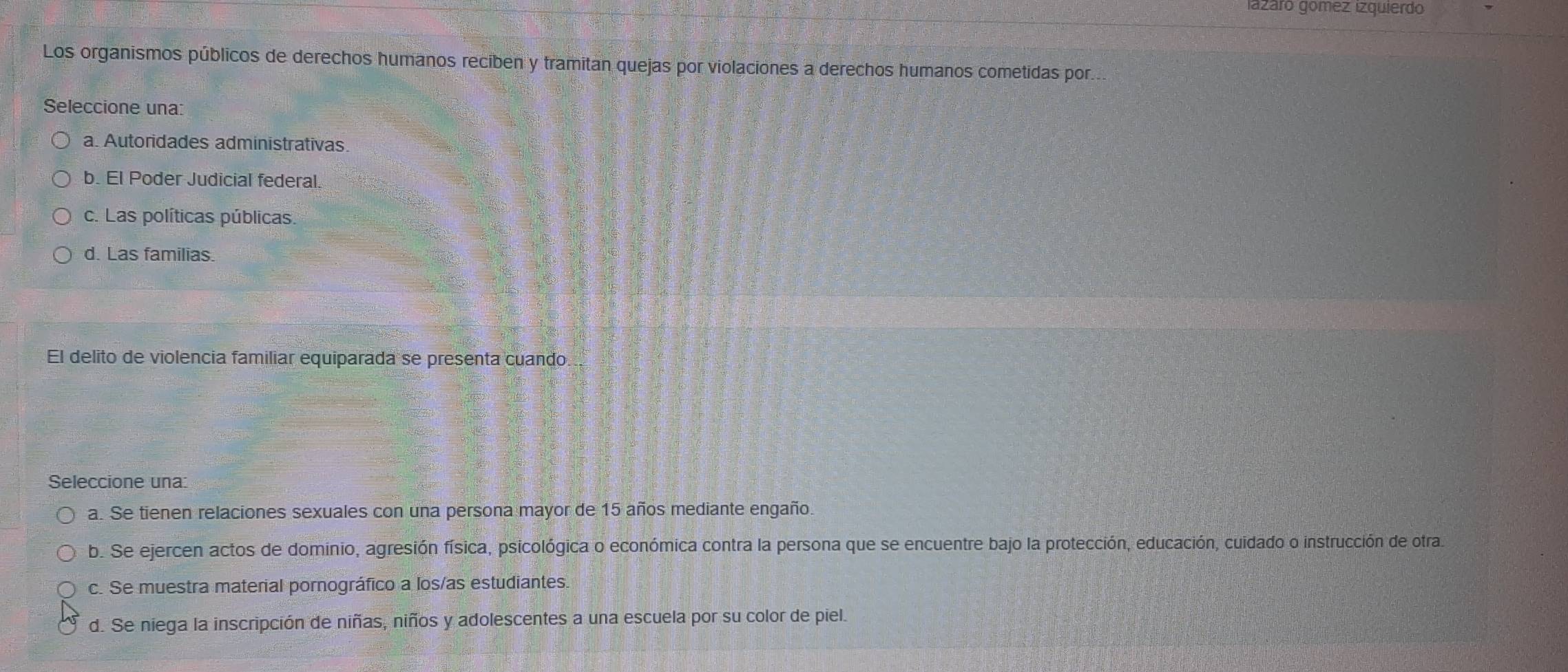 iaázáro gómez izquierdo
Los organismos públicos de derechos humanos reciben y tramitan quejas por violaciones a derechos humanos cometidas por.
Seleccione una:
a. Autoridades administrativas
b. El Poder Judicial federal.
c. Las políticas públicas.
d. Las familias.
El delito de violencia familiar equiparada se presenta cuando
Seleccione una:
a. Se tienen relaciones sexuales con una persona mayor de 15 años mediante engaño.
b. Se ejercen actos de dominio, agresión física, psicológica o económica contra la persona que se encuentre bajo la protección, educación, cuidado o instrucción de otras
c. Se muestra material pornográfico a los/as estudiantes.
d. Se niega la inscripción de niñas, niños y adolescentes a una escuela por su color de piel.