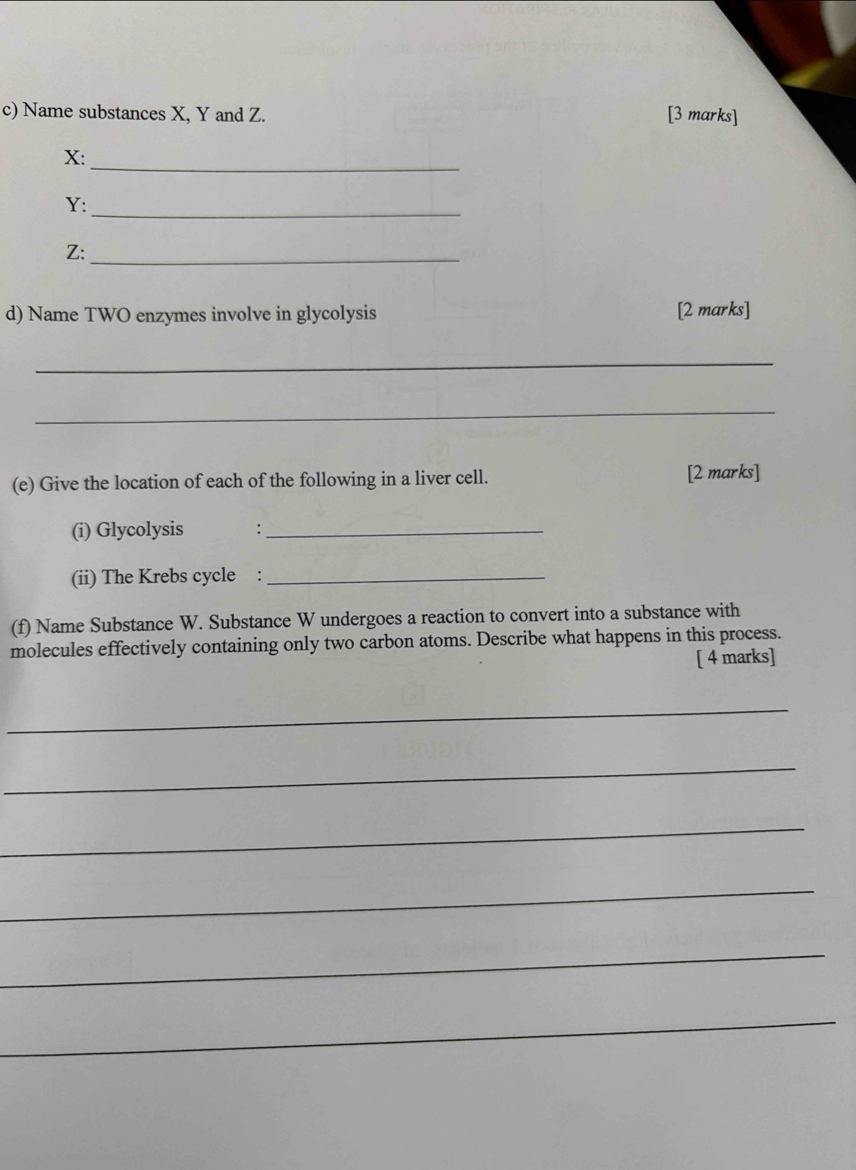 Name substances X, Y and Z. [3 marks] 
_
X :
Y :_
Z :_ 
d) Name TWO enzymes involve in glycolysis 
[2 marks] 
_ 
_ 
(e) Give the location of each of the following in a liver cell. 
[2 marks] 
(i) Glycolysis_ 
(ii) The Krebs cycle :_ 
(f) Name Substance W. Substance W undergoes a reaction to convert into a substance with 
molecules effectively containing only two carbon atoms. Describe what happens in this process. 
[ 4 marks] 
_ 
_ 
_ 
_ 
_ 
_