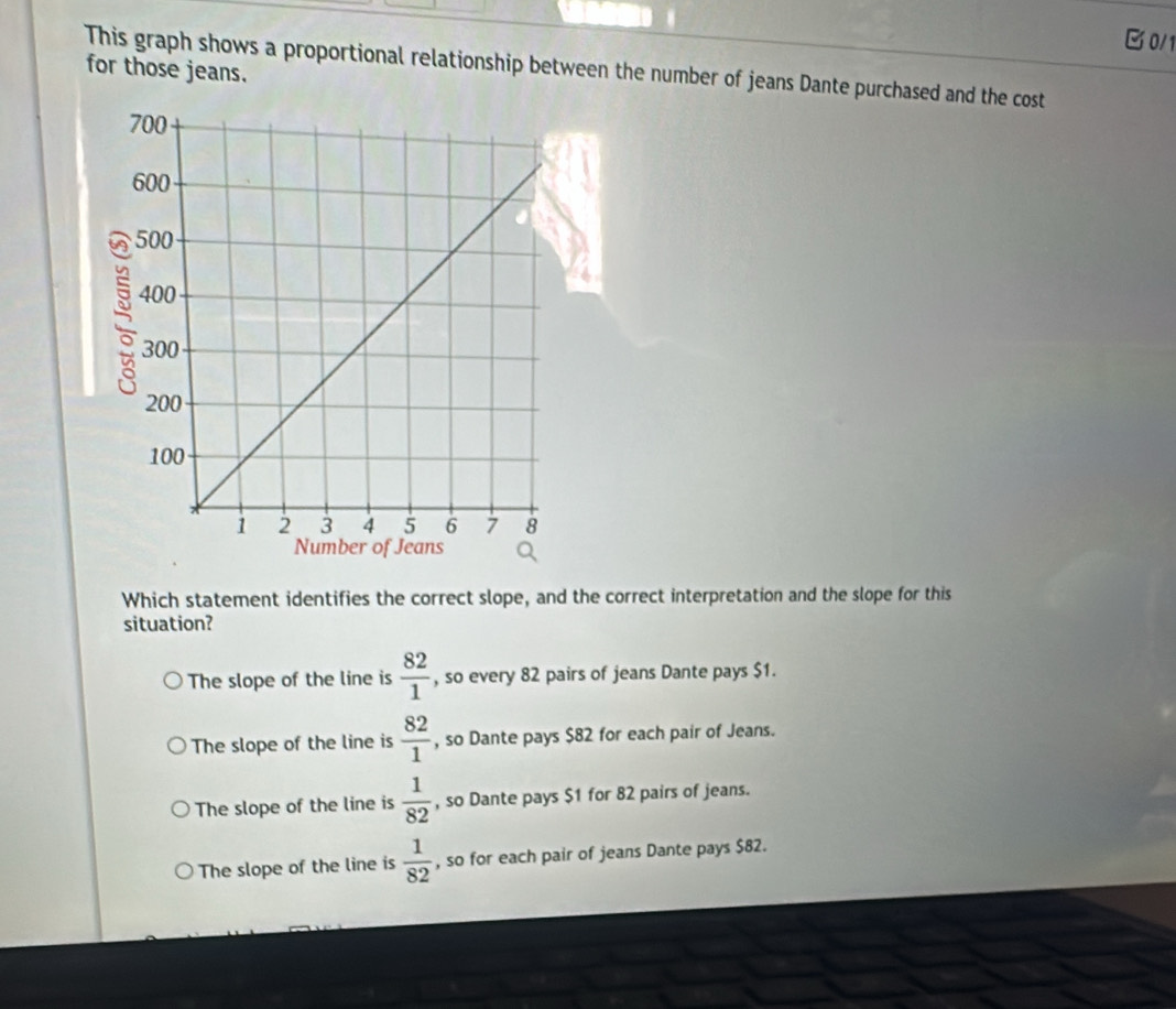 0/1
This graph shows a proportional relationship between the number of jeans Dante purchased and the cost
for those jeans.
Which statement identifies the correct slope, and the correct interpretation and the slope for this
situation?
The slope of the line is  82/1  , so every 82 pairs of jeans Dante pays $1.
The slope of the line is  82/1  , so Dante pays $82 for each pair of Jeans.
The slope of the line is  1/82  , so Dante pays $1 for 82 pairs of jeans.
The slope of the line is  1/82  , so for each pair of jeans Dante pays $82.