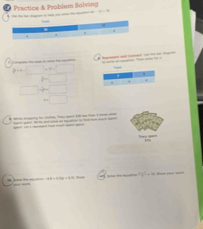 Practice & Problem Solving 
4. Like the bar diagram to help you solve the equation 4t-12=16
Tustal 
93 
* 
a x
7. Complete the steps to solve the equation. Represent and Connect Le the bar diagram 
to write an equation. Then solve for x
 1/5 x+2-□ =17-□
Total
 1/5 t=□
7
s
x
□ + 1/5 n=□
t=□
$ While shopping for clothes, Tracy spent $38 less than 3 times what 
Gamil spent. Write and solve an equation to find how much Gamil 
spent. Let x represent how much Gamil spent. 
Tracy spent
$T0. 
1. Solve the equation -4.8=0.5(p+6.5).Shous H. Solve the equation  (n+7)/7 =10 Show your work. 
your work.