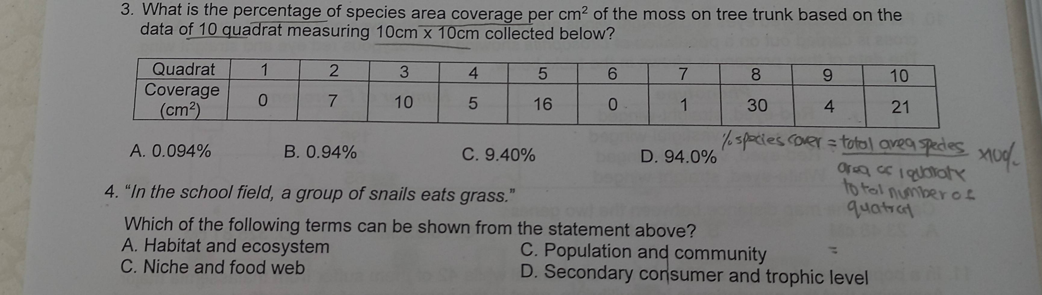 What is the percentage of species area coverage per cm^2 of the moss on tree trunk based on the
data of 10 quadrat measuring 10cm x 10cm collected below?
A. 0.094% B. 0.94% C. 9.40% D. 94.0%
4. “In the school field, a group of snails eats grass.”
Which of the following terms can be shown from the statement above?
A. Habitat and ecosystem C. Population and community
C. Niche and food web D. Secondary consumer and trophic level