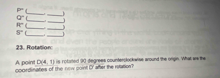 P'' ( 
_)
Q'' _ , _)
R'' (_ , _)
S'' (_ 
_) 
23. Rotation: 
A point D(4,1) is rotated 90 degrees counterclockwise around the origin. What are the 
coordinates of the new point D' after the rotation?