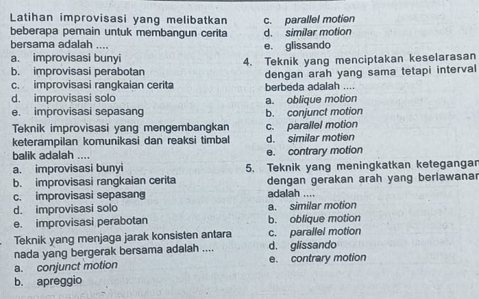 Latihan improvisasi yang melibatkan c. parallel motion
beberapa pemain untuk membangun cerita d. similar motion
bersama adalah _e. glissando
a. improvisasi bunyi
4. Teknik yang menciptakan keselarasan
b. improvisasi perabotan
dengan arah yang sama tetapi interval
c. improvisasi rangkaian cerita berbeda adalah ....
d. improvisasi solo a. oblique motion
e. improvisasi sepasang b. conjunct motion
Teknik improvisasi yang mengembangkan c. parallel motion
keterampilan komunikasi dan reaksi timbal d. similar motion
balik adalah .... e. contrary motion
a. improvisasi bunyi 5. Teknik yang meningkatkan ketegangan
b. improvisasi rangkaian cerita dengan gerakan arah yang berlawanar
c. improvisasi sepasang adalah ....
d. improvisasi solo a. similar motion
e. improvisasi perabotan b. oblique motion
Teknik yang menjaga jarak konsisten antara c. parallel motion
nada yang bergerak bersama adalah .... d. glissando
a. conjunct motion e. contrary motion
b. apreggio