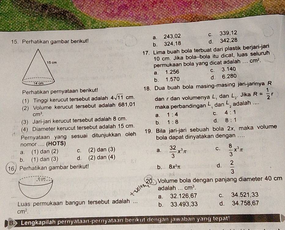 a. 243,02 c. 339,12
15. Perhatikan gambar berikut! d. 342,28
b. 324,18
17. Lima buah bola terbuat dari plastik berjari-jari
10 cm. Jika bola-bola itu dicat, luas seluruh
permukaan bola yang dicat adalah ... cm^2.
a. 1.256 c. 3.140
b. 1.570 d. 6.280
Perhatikan pernyataan berikut! 18. Dua buah bola masing-masing jari-jarinya R
(1) Tinggi kerucut tersebut adalah 4sqrt(11)cm. dan r dan volumenya L_1 dan L_2 Jika R= 1/2 r
(2) Volume kerucut tersebut adalah 681,01 maka perbandingan L_1 dan L_2 adalah ....
cm^3.
(3) Jari-jari kerucut tersebut adalah 8 cm. a. 1:4 C. 4:1
(4) Diameter kerucut tersebut adalah 15 cm. b. 1:8
d. 8:1
Pernyataan yang sesuai ditunjukkan oleh 19. Bila jari-jari sebuah bola 2x, maka volume
bola dapat dinyatakan dengan ....
nomor .... (HOTS)
a. (1) dan (2) c. (2) dan (3) a.  32/3 x^3π C.  8/3 x^3π
b. (1) dan (3) d. (2) dan (4)
16. Perhatikan gambar berikut! b. 8x^3π d.  2/3 
20. Volume bola dengan panjang diameter 40 cm
adalah ... cm^3.
a. 32.126,67 c. 34.521,33
Luas permukaan bangun tersebut adalah ... b. 33.493,33 d. 34.758,67
cm^2.
B> Lengkapilah pernyataan-pernyataan berikut dengan jawaban yang tepat!