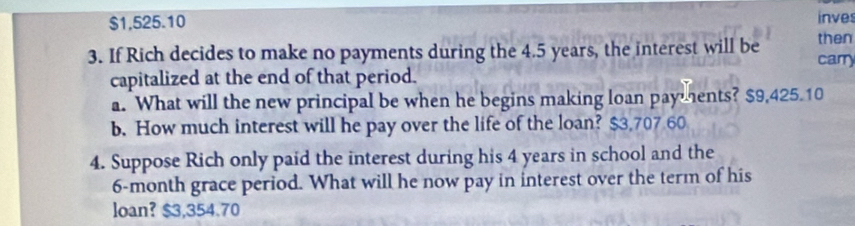 $1,525.10 inves
then
3. If Rich decides to make no payments during the 4.5 years, the interest will be carry
capitalized at the end of that period.
a. What will the new principal be when he begins making loan payments? $9,425.10
b. How much interest will he pay over the life of the loan? $3,707 60
4. Suppose Rich only paid the interest during his 4 years in school and the
6-month grace period. What will he now pay in interest over the term of his
loan? $3,354.70