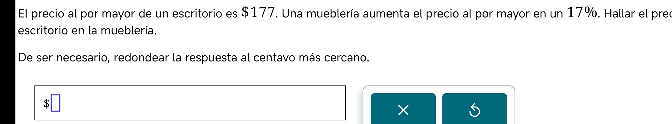 El precio al por mayor de un escritorio es $177. Una mueblería aumenta el precio al por mayor en un 17%. Hallar el preo 
escritorio en la mueblería. 
De ser necesario, redondear la respuesta al centavo más cercano. 
S 
×
6