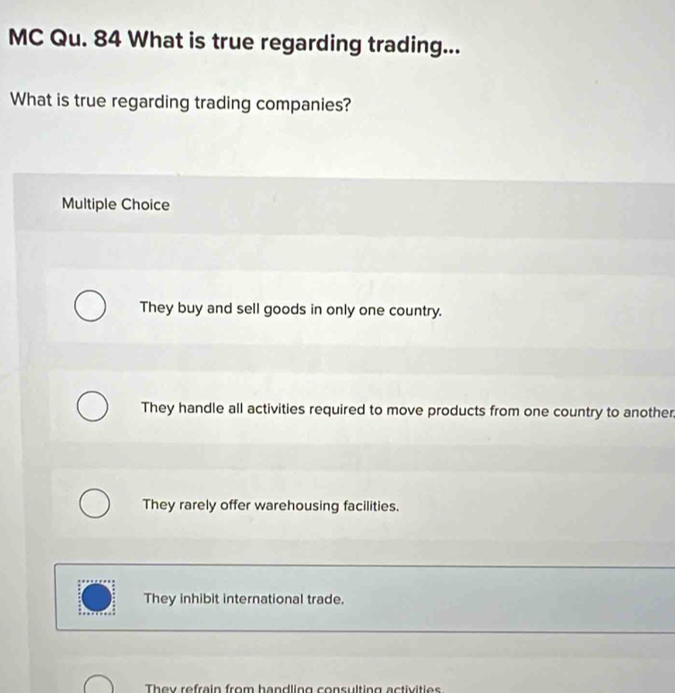 MC Qu. 84 What is true regarding trading...
What is true regarding trading companies?
Multiple Choice
They buy and sell goods in only one country.
They handle all activities required to move products from one country to another
They rarely offer warehousing facilities.
They inhibit international trade.
They refrein from hendling consulting actiitie