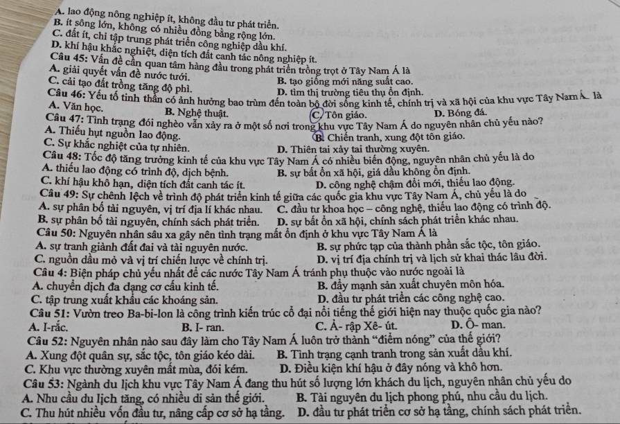 A. lao động nông nghiệp ít, không đầu tư phát triển.
B. ít sông lớn, không có nhiều đồng bằng rộng lớn.
C. đất ít, chỉ tập trung phát triển công nghiệp dầu khí.
D. khí hậu khắc nghiệt, diện tích đất canh tác nông nghiệp ít.
Cầu 45: Vấn đề cần quan tâm hàng đầu trong phát triển trồng trọt ở Tây Nam Á là
A. giải quyết vấn đề nước tưới.
B. tạo giống mới năng suất cao.
C. cải tạo đất trồng tăng độ phì.
D. tìm thị trường tiêu thụ ổn định.
Câu 46: Yếu tố tinh thần có ảnh hướng bao trùm đến toàn bộ đời sống kình tế, chính trị và xã hội của khu vực Tây Nam Á là
A. Văn học. B. Nghệ thuật.
C. Tôn giáo. D. Bóng đá.
Câu 47: Tỉnh trạng đói nghèo văn xảy ra ở một số nơi trong khu vực Tây Nam Á do nguyên nhân chủ yếu nào?
A. Thiếu hụt nguồn lao động.
B. Chiến tranh, xung đột tôn giáo.
C. Sự khắc nghiệt của tự nhiên. D. Thiên tai xảy tai thường xuyên.
Câu 48: Tốc độ tăng trưởng kinh tế của khu vực Tây Nam Á có nhiều biển động, nguyên nhân chủ yếu là do
A. thiếu lao động có trình độ, dịch bệnh. B. sự bất ổn xã hội, giá dầu không ổn định.
C. khí hậu khô hạn, diện tích đất canh tác ít. D. công nghệ chậm đổi mới, thiếu lao động.
Câu 49: Sự chênh lệch về trình độ phát triển kinh tế giữa các quốc gia khu vực Tây Nam Á, chủ yếu là do
A. sự phân bố tài nguyên, vị trí địa lí khác nhau. C. đầu tư khoa học - công nghệ, thiếu lao động có trình độ.
B. sự phân bố tài nguyên, chính sách phát triển. D. sự bất ổn xã hội, chính sách phát triển khác nhau.
Câu 50: Nguyên nhân sâu xa gây nên tình trạng mất ổn định ở khu vực Tây Nam Á là
A. sự tranh giành đất đai và tài nguyên nước. B. sự phức tạp của thành phần sắc tộc, tôn giáo.
C. nguồn dầu mỏ và vị trí chiến lược về chính trị. D. vị trí địa chính trị và lịch sử khai thác lâu đời.
Câu 4: Biện pháp chủ yếu nhất để các nước Tây Nam Á tránh phụ thuộc vào nước ngoài là
A. chuyển dịch đa đạng cơ cấu kinh tế. B. đầy mạnh sản xuất chuyên môn hóa.
C. tập trung xuất khẩu các khoáng sản. D. đầu tư phát triển các công nghệ cao.
Câu 51: Vườn treo Ba-bi-lon là công trình kiến trúc cổ đại nổi tiếng thế giới hiện nay thuộc quốc gia nào?
A. I-rắc. B. I- ran. C. Ả- rập Xê- út. D. Ô- man.
Câu 52: Nguyên nhân nào sau đây làm cho Tây Nam Á luôn trở thành “điểm nóng” của thế giới?
A. Xung đột quân sự, sắc tộc, tôn giáo kéo dài. B. Tình trạng cạnh tranh trong sản xuất dầu khí.
C. Khu vực thường xuyên mất mùa, đói kém. D. Điều kiện khí hậu ở đây nóng và khô hơn.
Câu 53: Ngành du lịch khu vực Tây Nam Á đang thu hút số lượng lớn khách du lịch, nguyên nhân chủ yếu do
A. Nhu cầu du lịch tăng, có nhiều di sản thế giới.  B. Tài nguyên du lịch phong phú, nhu cầu du lịch.
C. Thu hút nhiều vốn đầu tư, nâng cấp cơ sở hạ tầng. D. đầu tư phát triển cơ sở hạ tầng, chính sách phát triển.