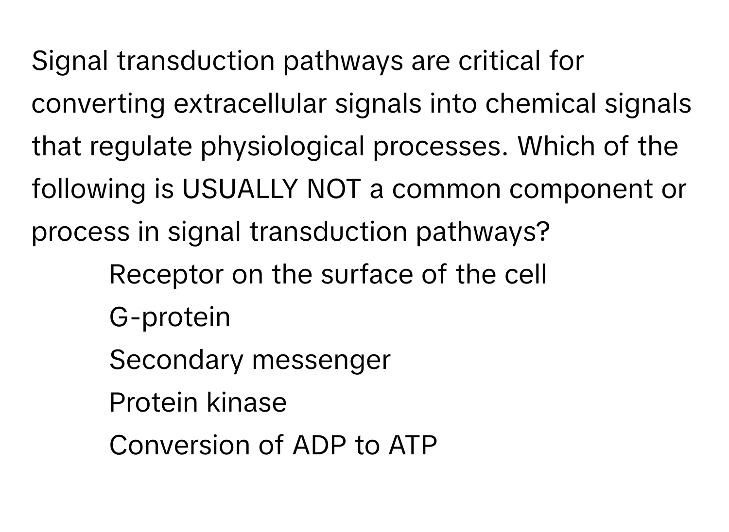 Signal transduction pathways are critical for converting extracellular signals into chemical signals that regulate physiological processes. Which of the following is USUALLY NOT a common component or process in signal transduction pathways?

1) Receptor on the surface of the cell
2) G-protein
3) Secondary messenger
4) Protein kinase
5) Conversion of ADP to ATP